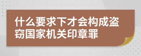 什么要求下才会构成盗窃国家机关印章罪