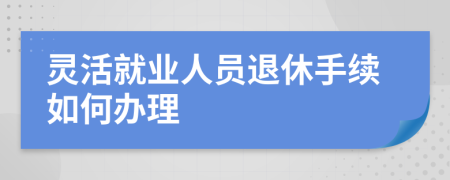 灵活就业人员退休手续如何办理