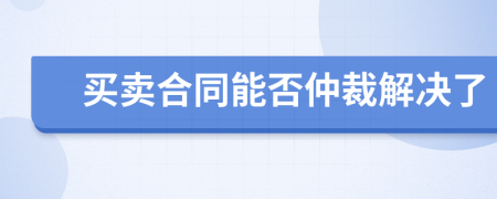 买卖合同能否仲裁解决了