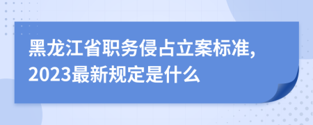 黑龙江省职务侵占立案标准,2023最新规定是什么