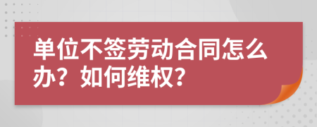 单位不签劳动合同怎么办？如何维权？
