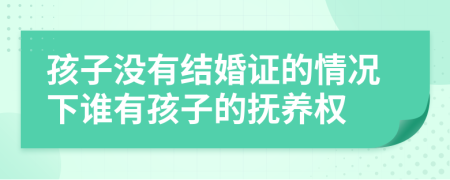 孩子没有结婚证的情况下谁有孩子的抚养权