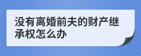 没有离婚前夫的财产继承权怎么办