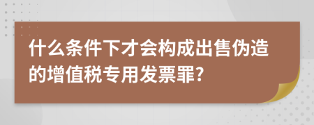 什么条件下才会构成出售伪造的增值税专用发票罪?