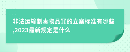 非法运输制毒物品罪的立案标准有哪些,2023最新规定是什么