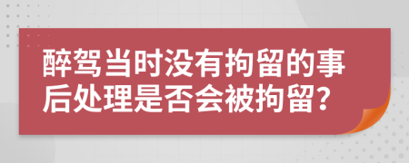 醉驾当时没有拘留的事后处理是否会被拘留？