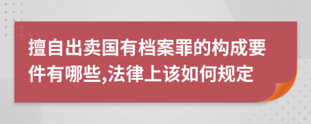 擅自出卖国有档案罪的构成要件有哪些,法律上该如何规定