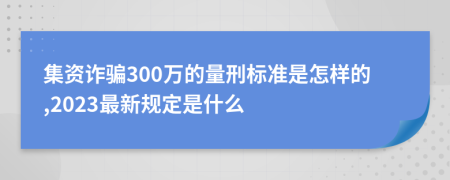 集资诈骗300万的量刑标准是怎样的,2023最新规定是什么