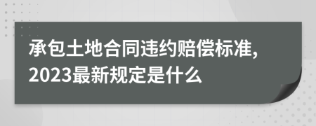 承包土地合同违约赔偿标准,2023最新规定是什么