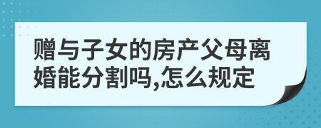 赠与子女的房产父母离婚能分割吗,怎么规定