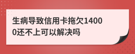 生病导致信用卡拖欠14000还不上可以解决吗