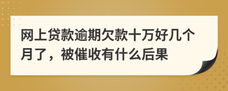 网上贷款逾期欠款十万好几个月了，被催收有什么后果