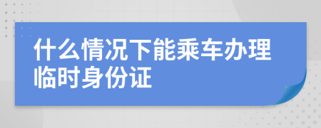 什么情况下能乘车办理临时身份证