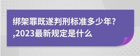 绑架罪既遂判刑标准多少年?,2023最新规定是什么