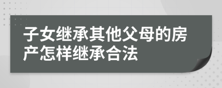 子女继承其他父母的房产怎样继承合法