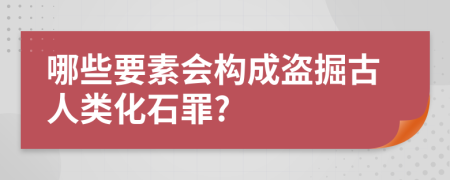 哪些要素会构成盗掘古人类化石罪?