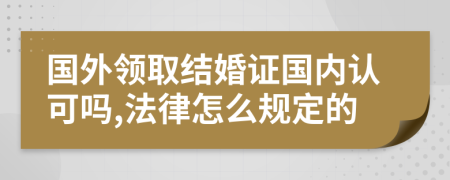 国外领取结婚证国内认可吗,法律怎么规定的