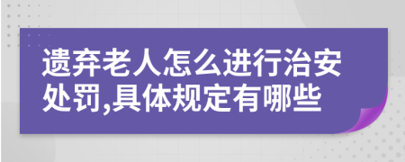 遗弃老人怎么进行治安处罚,具体规定有哪些