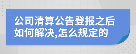 公司清算公告登报之后如何解决,怎么规定的