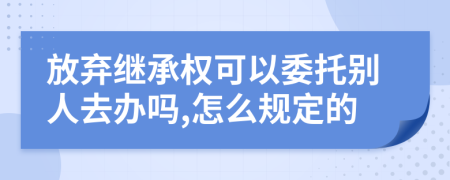 放弃继承权可以委托别人去办吗,怎么规定的