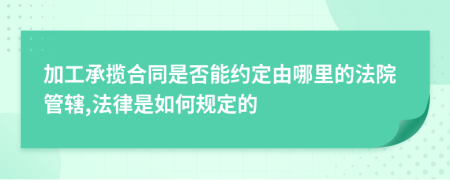 加工承揽合同是否能约定由哪里的法院管辖,法律是如何规定的