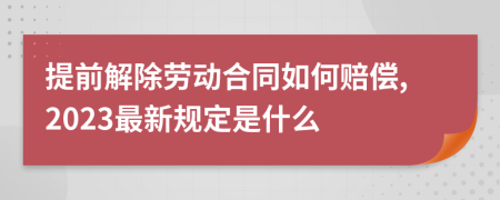 提前解除劳动合同如何赔偿,2023最新规定是什么