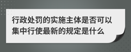 行政处罚的实施主体是否可以集中行使最新的规定是什么