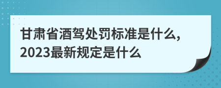 甘肃省酒驾处罚标准是什么,2023最新规定是什么