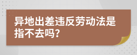 异地出差违反劳动法是指不去吗？