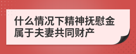 什么情况下精神抚慰金属于夫妻共同财产