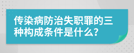 传染病防治失职罪的三种构成条件是什么？