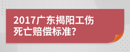 2017广东揭阳工伤死亡赔偿标准？