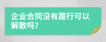 企业合同没有履行可以解散吗？