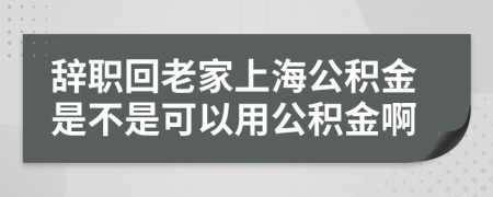 辞职回老家上海公积金是不是可以用公积金啊