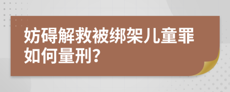 妨碍解救被绑架儿童罪如何量刑？