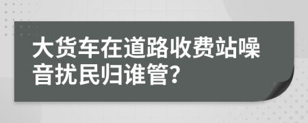 大货车在道路收费站噪音扰民归谁管？