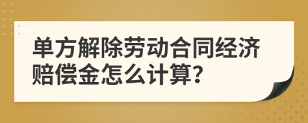 单方解除劳动合同经济赔偿金怎么计算？