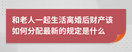 和老人一起生活离婚后财产该如何分配最新的规定是什么