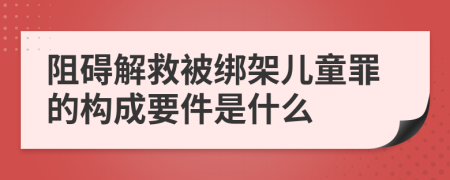 阻碍解救被绑架儿童罪的构成要件是什么