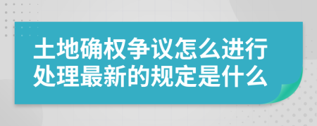 土地确权争议怎么进行处理最新的规定是什么