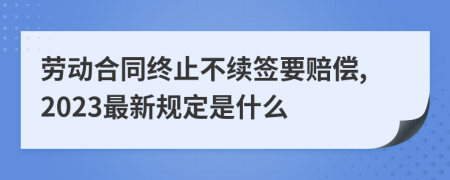 劳动合同终止不续签要赔偿,2023最新规定是什么