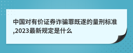 中国对有价证券诈骗罪既遂的量刑标准,2023最新规定是什么