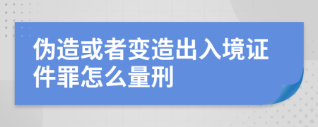 伪造或者变造出入境证件罪怎么量刑