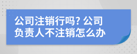 公司注销行吗? 公司负责人不注销怎么办