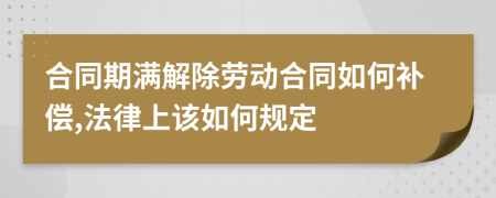 合同期满解除劳动合同如何补偿,法律上该如何规定