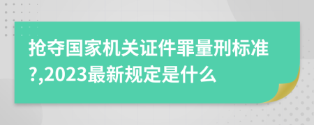 抢夺国家机关证件罪量刑标准?,2023最新规定是什么