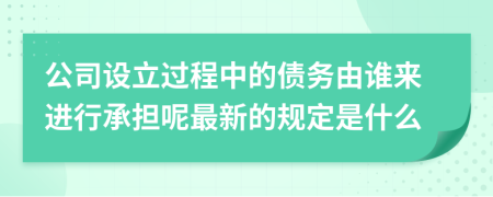 公司设立过程中的债务由谁来进行承担呢最新的规定是什么