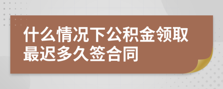 什么情况下公积金领取最迟多久签合同