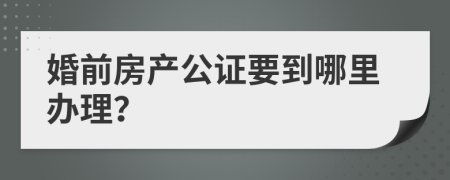 婚前房产公证要到哪里办理？