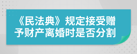 《民法典》规定接受赠予财产离婚时是否分割